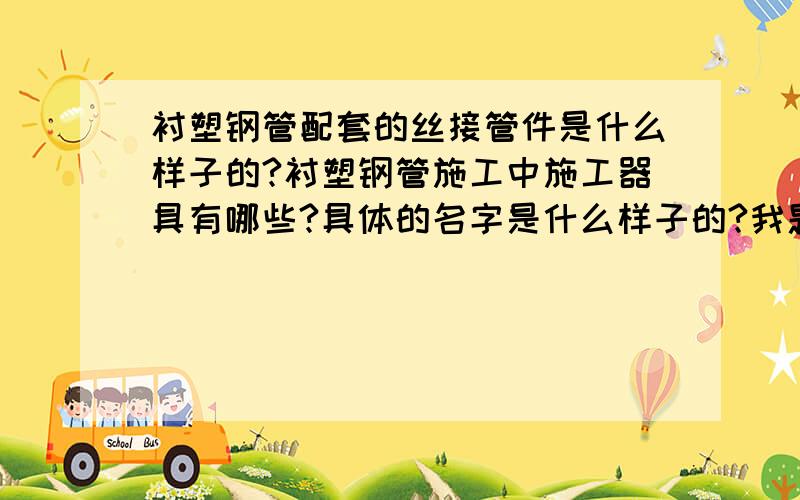 衬塑钢管配套的丝接管件是什么样子的?衬塑钢管施工中施工器具有哪些?具体的名字是什么样子的?我题计划时候要用的,要买一批衬塑钢管、管件还有相关的施工器具,请网友们帮忙