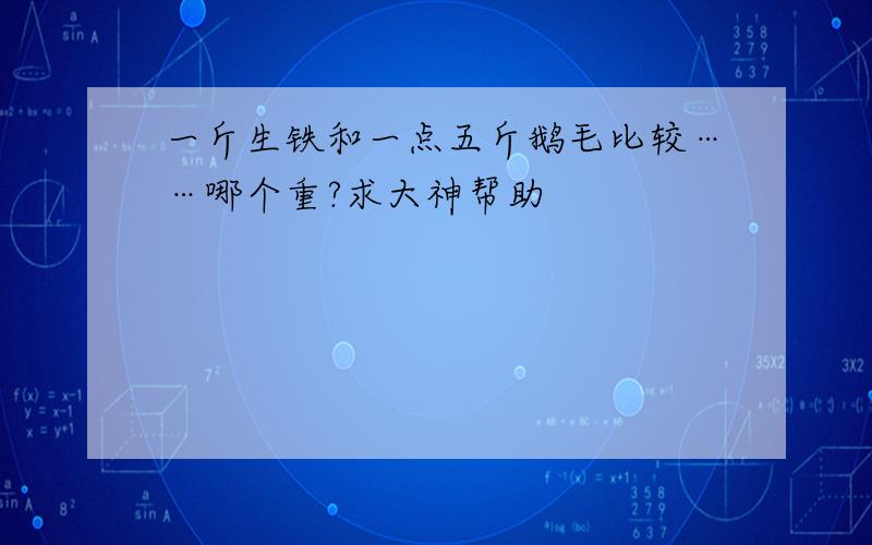 一斤生铁和一点五斤鹅毛比较……哪个重?求大神帮助