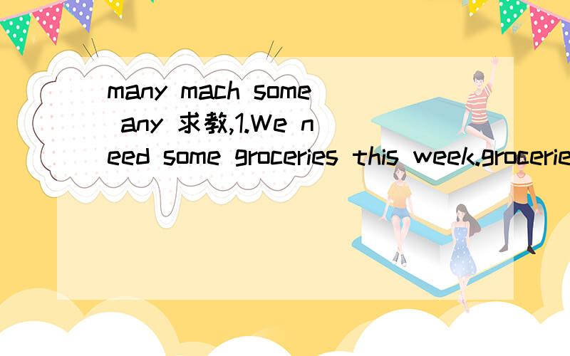 many mach some any 求教,1.We need some groceries this week.groceries是不可数的吧,为什么这里要用some不能用much groceries 2.Jane does not know many peoper in London.peoper是不可数的吧,为什么这里要用many 不能用much peop