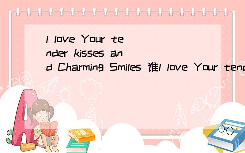 l love Your tender kisses and Charming Smiles 谁l love Your tender kisses and Charming Smiles   谁翻译下