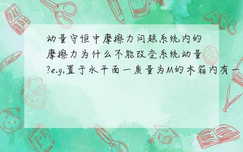 动量守恒中摩擦力问题系统内的摩擦力为什么不能改变系统动量?e.g,置于水平面一质量为M的木箱内有一质量为m的物块A,接触面均有摩擦力.A与箱的摩擦力不至于使箱滑动.此刻使A获得一速度V0,