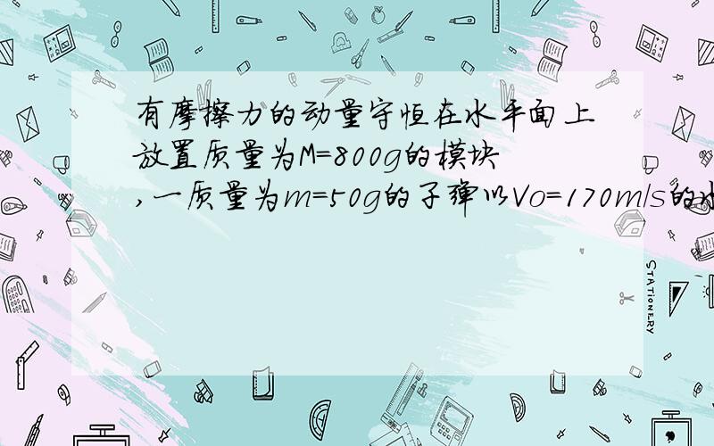 有摩擦力的动量守恒在水平面上放置质量为M=800g的模块,一质量为m=50g的子弹以Vo=170m/s的水平速度射入木块,最终与木块一起运动.若木块与地面间的动摩擦因数为u=0.2,求木块在地面上滑行的距