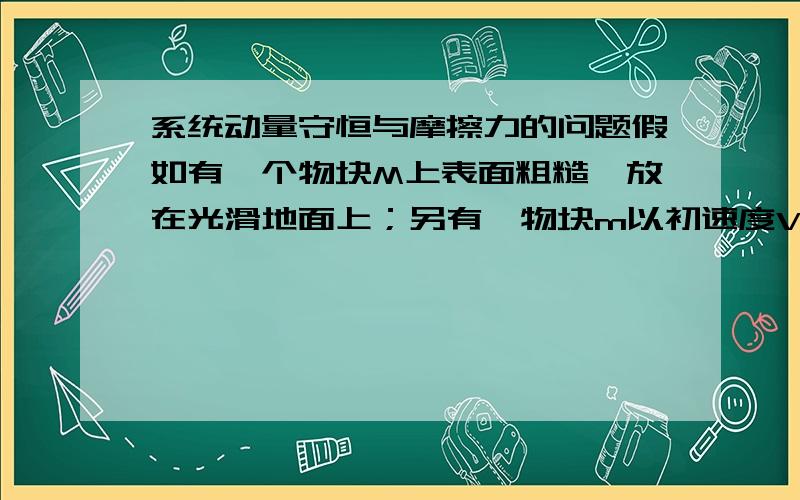 系统动量守恒与摩擦力的问题假如有一个物块M上表面粗糙,放在光滑地面上；另有一物块m以初速度V0从M上滑过,如果考虑系统内的摩擦力产生的热能,物块m动能应当是被消耗了,没有完全转化为