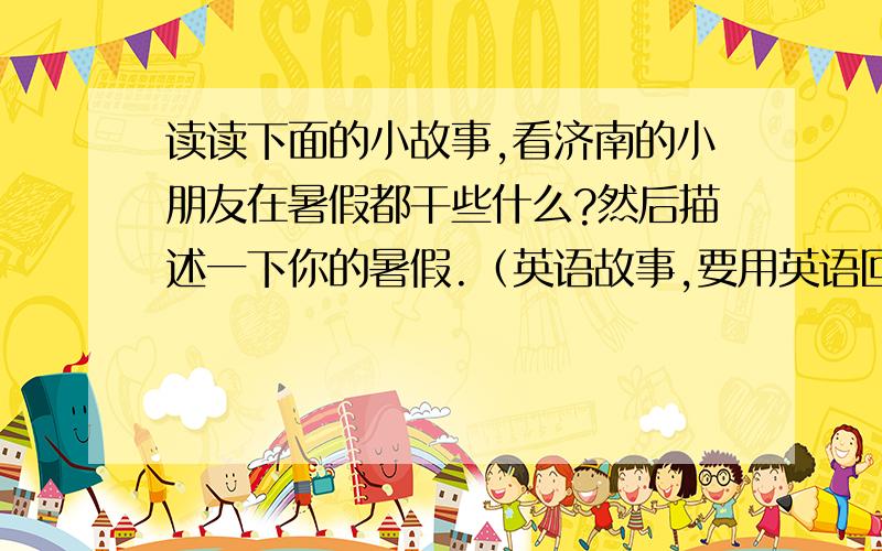 读读下面的小故事,看济南的小朋友在暑假都干些什么?然后描述一下你的暑假.（英语故事,要用英语回答!故事：A summer storyIt is hot and sunnyin summer in jinan .Sometimes it rains.Many kids like to swim in the sw