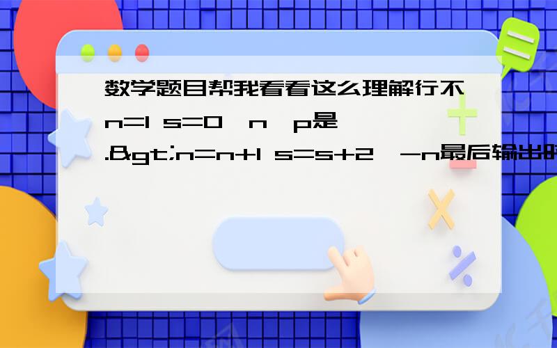 数学题目帮我看看这么理解行不n=1 s=0∵n＜p是——.>n=n+1 s=s+2^-n最后输出时否所以n要大于等于7所以n算到7n=2 s1=0+2^-1n=3s2=2^-1+2^-2n=4s3=2^-1+2^-2+2^-3n=5s4=2^-1+2^-2+2^-3+2^-4n=6s5=2^-1+2^-2+2^-3+2^-4+2^-5n=7 s6=