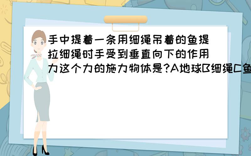 手中提着一条用细绳吊着的鱼提拉细绳时手受到垂直向下的作用力这个力的施力物体是?A地球B细绳C鱼D手是“力”我要的是解释