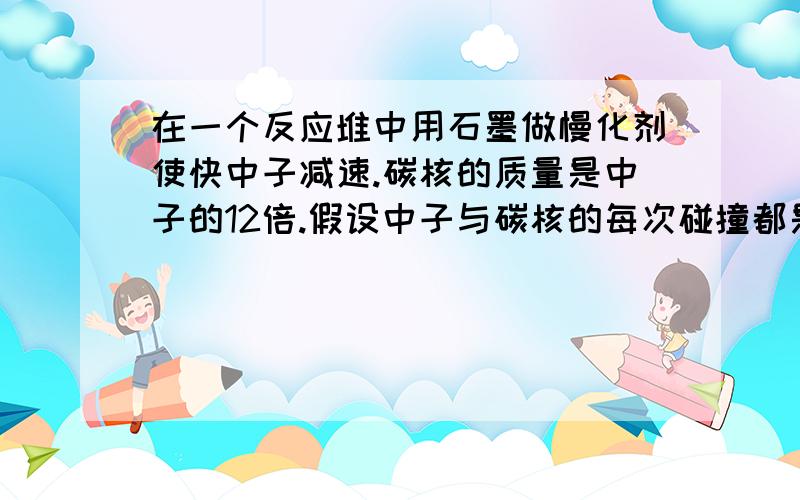 在一个反应堆中用石墨做慢化剂使快中子减速.碳核的质量是中子的12倍.假设中子与碳核的每次碰撞都是弹性正碰,而且认为碰撞前碳核都是静止的.⑴设碰撞前中子的动能是E0,经过一次碰撞,中