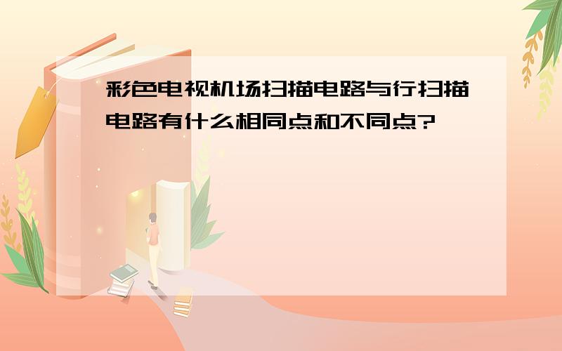 彩色电视机场扫描电路与行扫描电路有什么相同点和不同点?