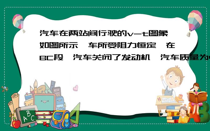 汽车在两站间行驶的v-t图象如图所示,车所受阻力恒定,在BC段,汽车关闭了发动机,汽车质量为4t,由图可知,汽车在BC段的加速度大小为()m/s2,在AB段的牵引力大小为()N.在OA段汽车的牵引力大小为()N.