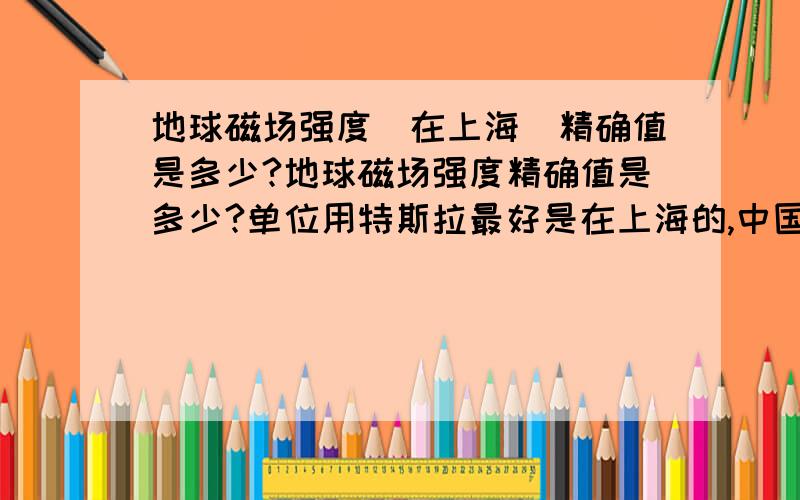 地球磁场强度（在上海）精确值是多少?地球磁场强度精确值是多少?单位用特斯拉最好是在上海的,中国也行（不同地区有区别）要求两位有效数字