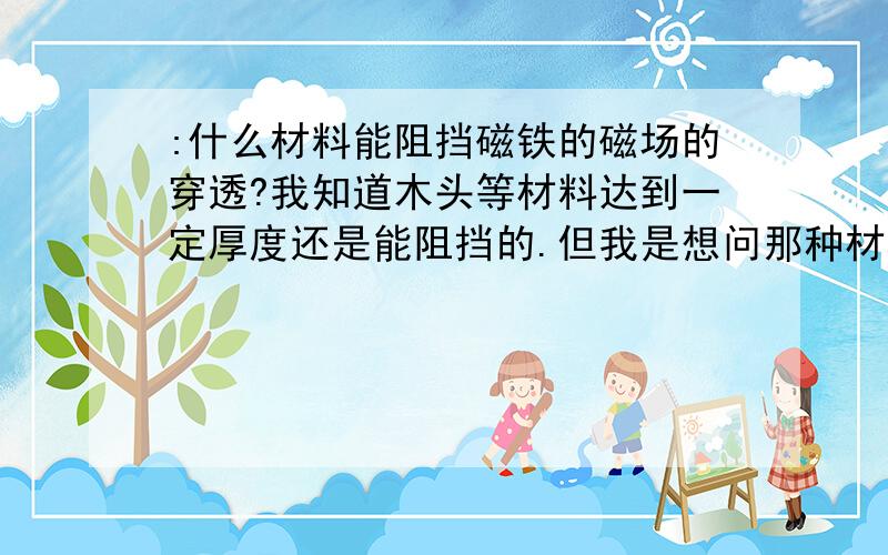 :什么材料能阻挡磁铁的磁场的穿透?我知道木头等材料达到一定厚度还是能阻挡的.但我是想问那种材料的阻挡性能最好!我不想问它的组成成分!