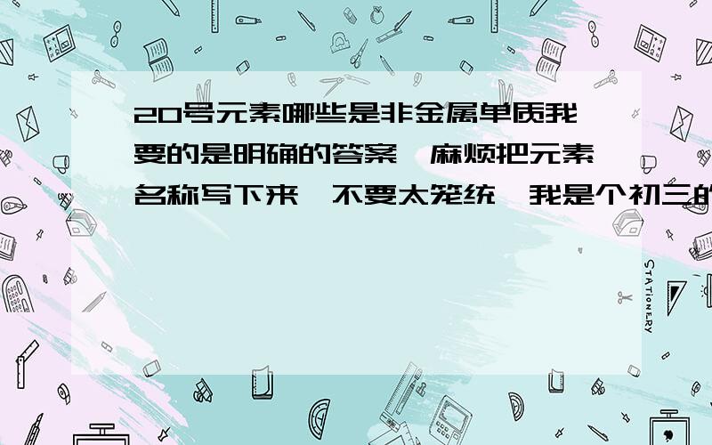 20号元素哪些是非金属单质我要的是明确的答案,麻烦把元素名称写下来,不要太笼统,我是个初三的学生,只是对于这个问题有点不明他指的是什么.记得,范围只在1~20号元素可老师说有啊