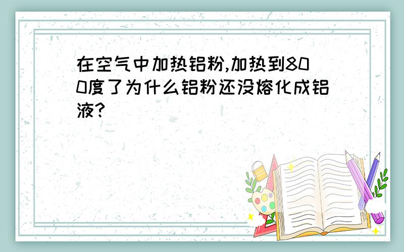 在空气中加热铝粉,加热到800度了为什么铝粉还没熔化成铝液?