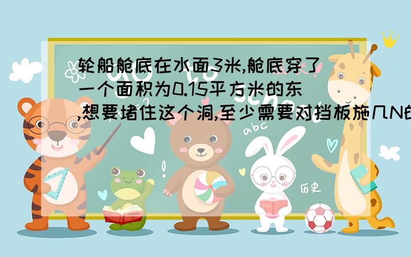 轮船舱底在水面3米,舱底穿了一个面积为0.15平方米的东,想要堵住这个洞,至少需要对挡板施几N的力?（g=10N/kg）需步骤.