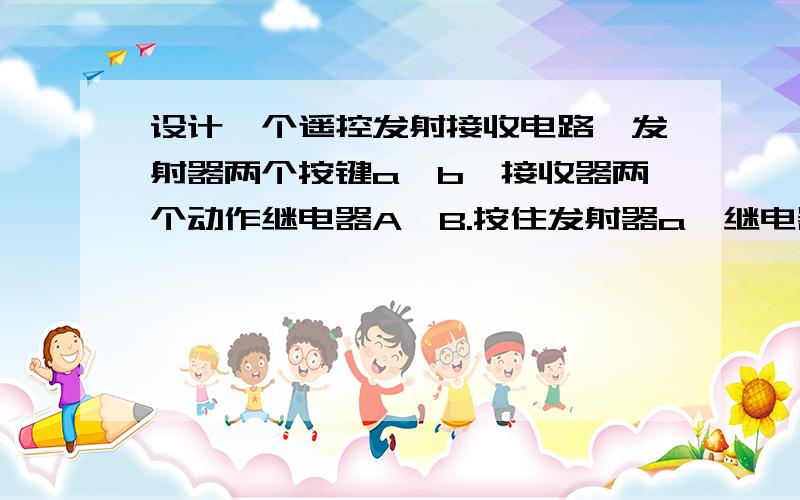 设计一个遥控发射接收电路,发射器两个按键a、b,接收器两个动作继电器A、B.按住发射器a,继电器A保持吸合,松开继电器就复位；b同上.本人本身是电子爱好者,想做个东西遇到点瓶颈