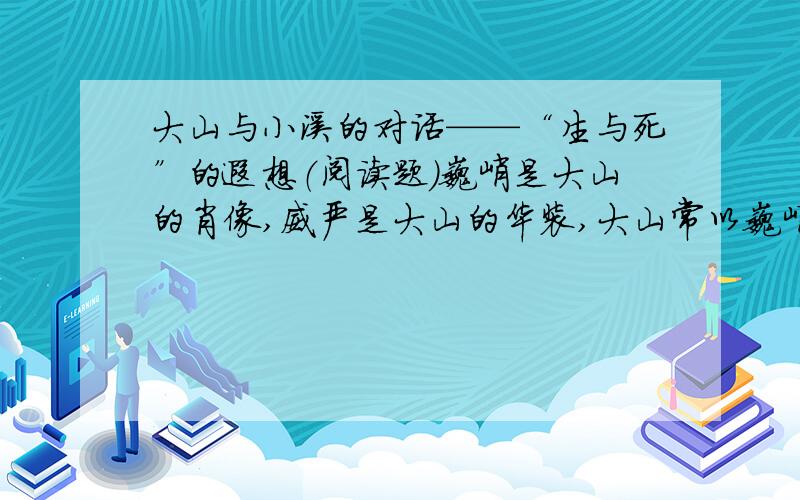 大山与小溪的对话——“生与死”的遐想（阅读题）巍峨是大山的肖像,威严是大山的华装,大山常以巍峨和威严,显示它至高无上的存在和生命的永恒.跳跃是山溪的形影,嬉闹喧哗是溪水的性