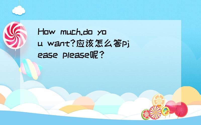 How much.do you want?应该怎么答pjease please呢？