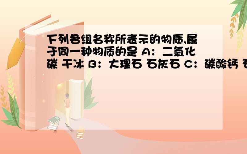 下列各组名称所表示的物质,属于同一种物质的是 A：二氧化碳 干冰 B：大理石 石灰石 C：碳酸钙 石灰石