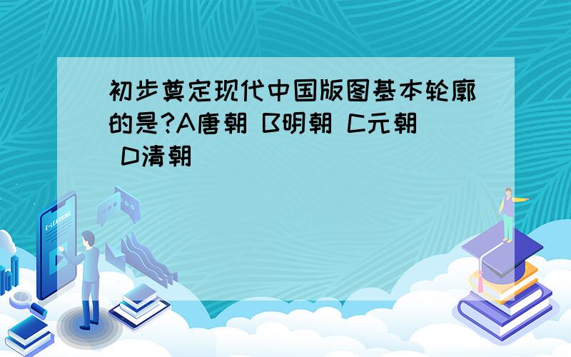 初步奠定现代中国版图基本轮廓的是?A唐朝 B明朝 C元朝 D清朝