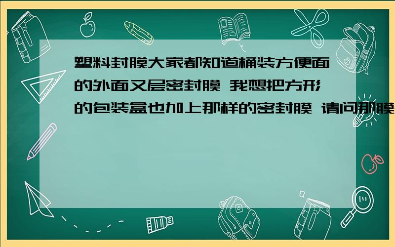 塑料封膜大家都知道桶装方便面的外面又层密封膜 我想把方形的包装盒也加上那样的密封膜 请问那膜是怎么弄的 呢 用的什么机器呀 叫什么名字 搜索都不知道怎么提问