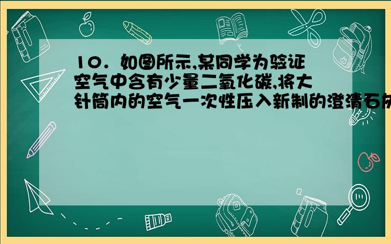 10．如图所示,某同学为验证空气中含有少量二氧化碳,将大针筒内的空气一次性压入新制的澄清石灰水,发现石石灰水没有变化.据此,你认为该同学应该（ ）A．继续用大针筒向澄清石灰水压入