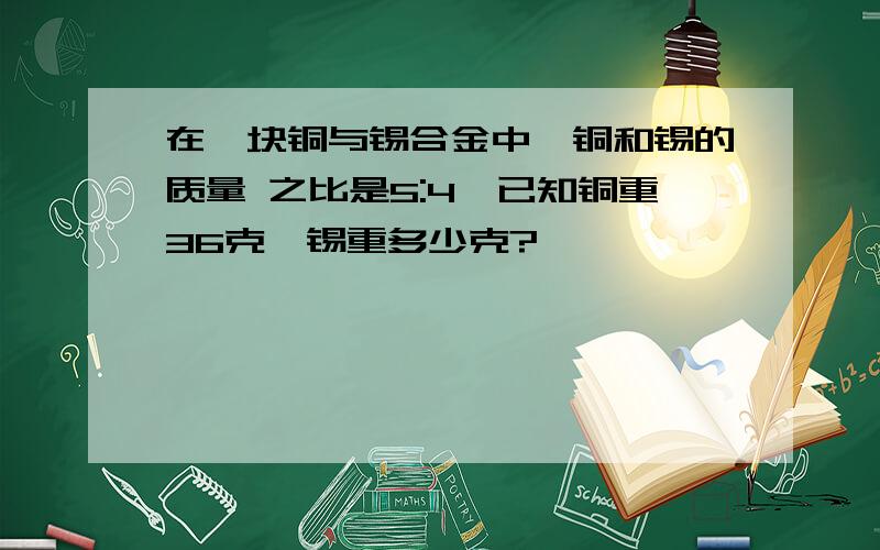 在一块铜与锡合金中,铜和锡的质量 之比是5:4,已知铜重36克,锡重多少克?