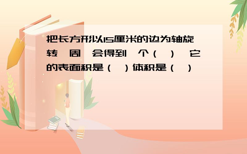 把长方形以15厘米的边为轴旋转一周,会得到一个（ ）,它的表面积是（ ）体积是（ ）