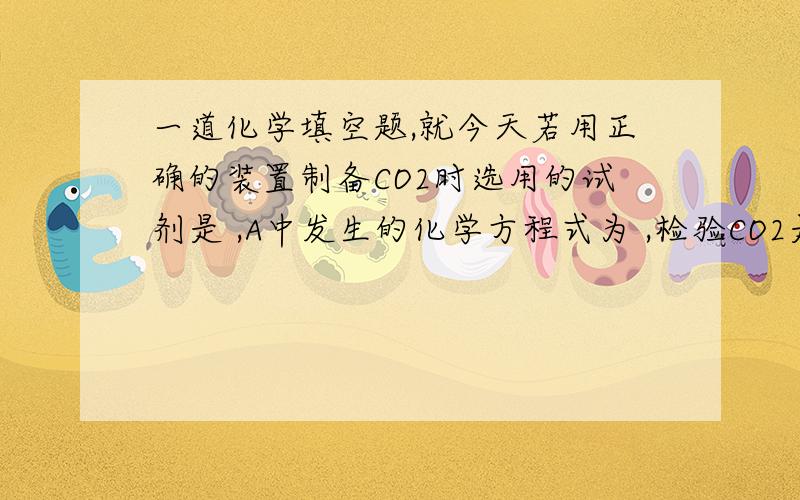 一道化学填空题,就今天若用正确的装置制备CO2时选用的试剂是 ,A中发生的化学方程式为 ,检验CO2是否收满的方法 .