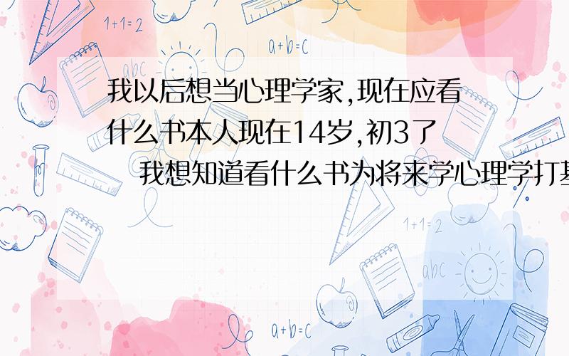 我以后想当心理学家,现在应看什么书本人现在14岁,初3了   我想知道看什么书为将来学心理学打基础