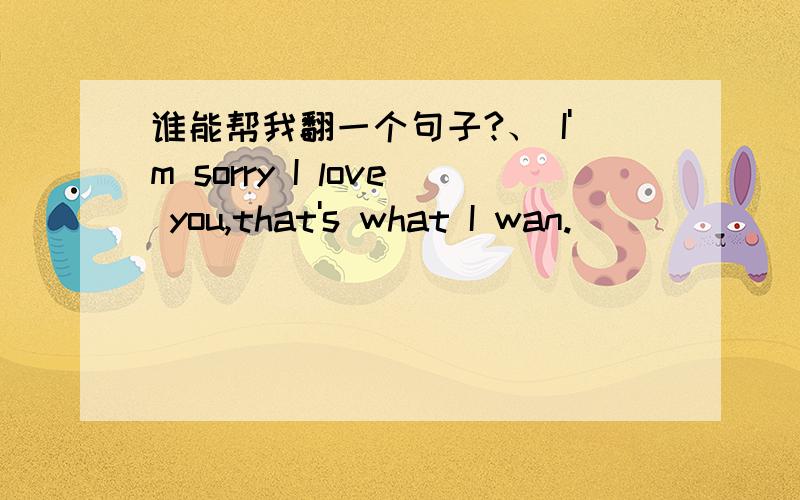 谁能帮我翻一个句子?、 I'm sorry I love you,that's what I wan.