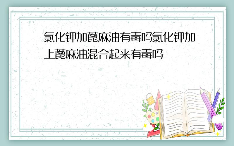 氯化钾加蓖麻油有毒吗氯化钾加上蓖麻油混合起来有毒吗