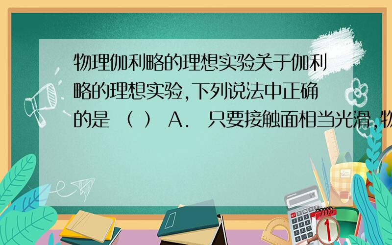 物理伽利略的理想实验关于伽利略的理想实验,下列说法中正确的是 （ ） A． 只要接触面相当光滑,物体在水平面上就能匀速运动下去 B． 这个实验实际上是永远无法做到的 C． 利用气垫导轨