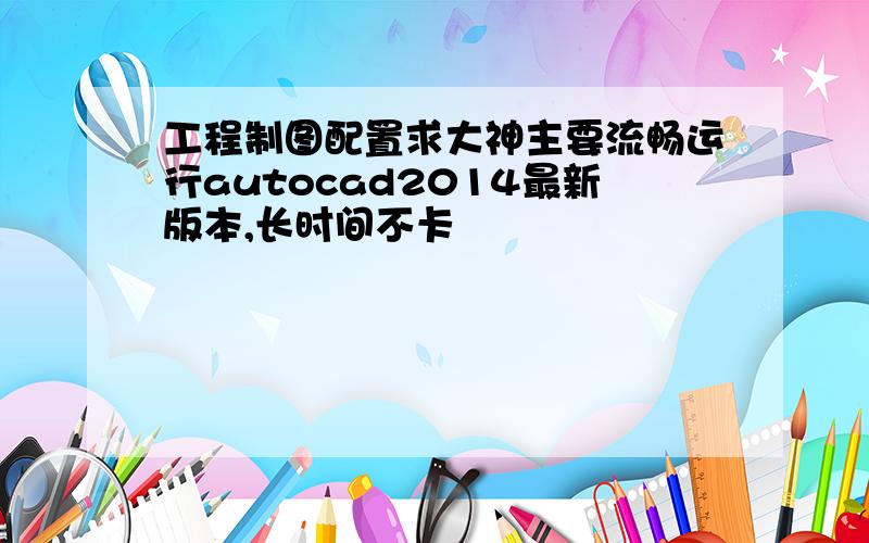 工程制图配置求大神主要流畅运行autocad2014最新版本,长时间不卡