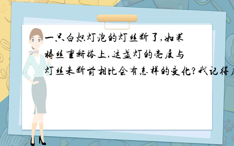 一只白炽灯泡的灯丝断了,如果将丝重新搭上,这盏灯的亮度与灯丝未断前相比会有怎样的变化?我记得应该是变亮,但是给出的答案却是变暗,有行家解释下没?