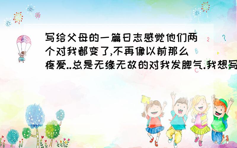 写给父母的一篇日志感觉他们两个对我都变了,不再像以前那么疼爱..总是无缘无故的对我发脾气.我想写一下我自己的情绪.