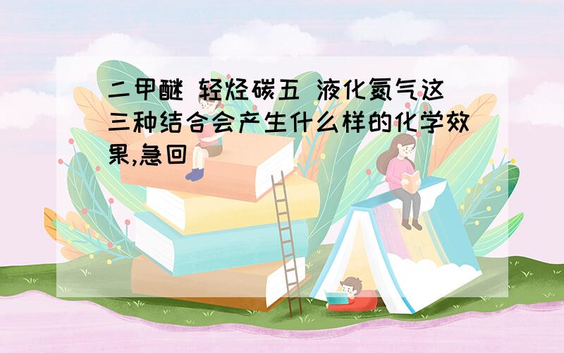 二甲醚 轻烃碳五 液化氮气这三种结合会产生什么样的化学效果,急回