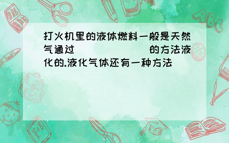 打火机里的液体燃料一般是天然气通过_______的方法液化的.液化气体还有一种方法_______