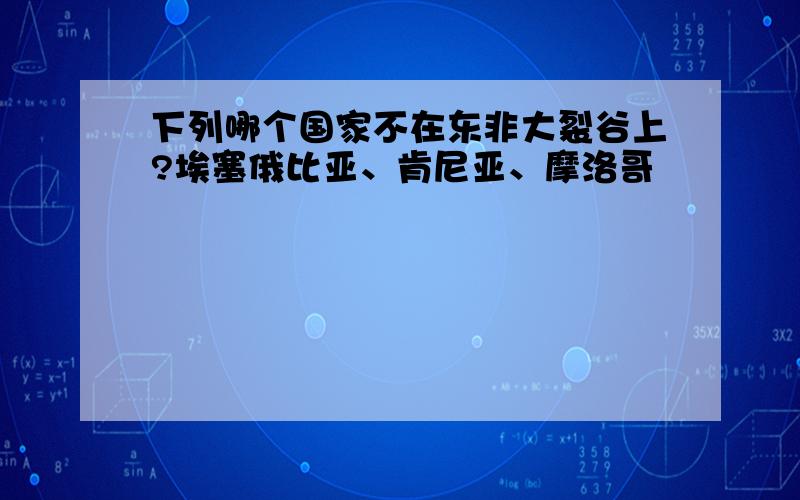 下列哪个国家不在东非大裂谷上?埃塞俄比亚、肯尼亚、摩洛哥