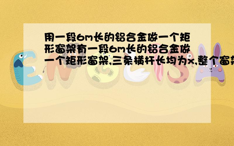 用一段6m长的铝合金做一个矩形窗架有一段6m长的铝合金做一个矩形窗架,三条横杆长均为x,整个窗架的面积为S写出S关于x的函数解析式试问,当横杠长为多少米时 ,窗架的面积最大?为多少