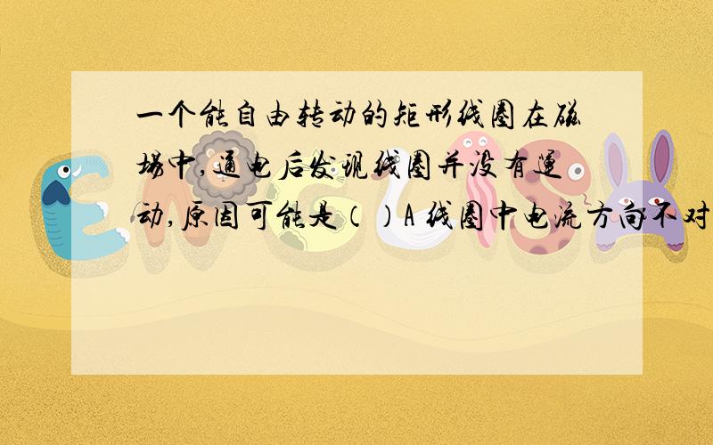 一个能自由转动的矩形线圈在磁场中,通电后发现线圈并没有运动,原因可能是（）A 线圈中电流方向不对 B 线圈没有安装换向器 C 线圈正好处在平衡位置 D 以上说法都有可能 要原因