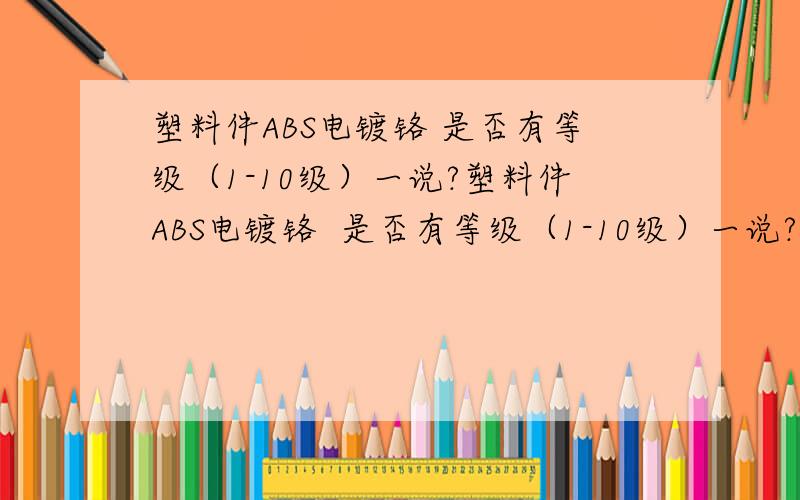 塑料件ABS电镀铬 是否有等级（1-10级）一说?塑料件ABS电镀铬  是否有等级（1-10级）一说?如果有时哪个标准?请教大侠~~~~~~~~~判定的时候。。有依据标准吗？？？？标准号多少？我找的是金属