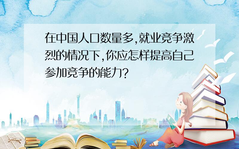 在中国人口数量多,就业竞争激烈的情况下,你应怎样提高自己参加竞争的能力?