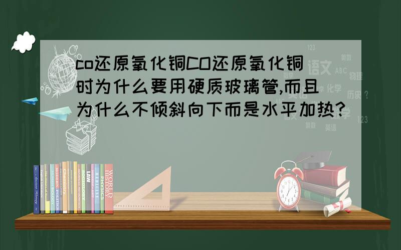 co还原氧化铜CO还原氧化铜时为什么要用硬质玻璃管,而且为什么不倾斜向下而是水平加热?