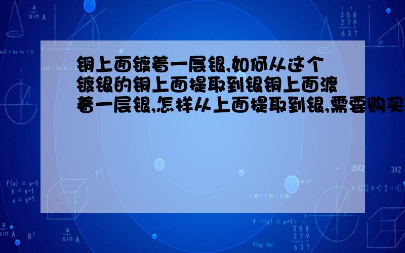 铜上面镀着一层银,如何从这个镀银的铜上面提取到银铜上面渡着一层银,怎样从上面提取到银,需要购买什么材料还有什么仪器,需要详细点的步骤,容易懂的.最好细说下工业原料哪里购买,仪器