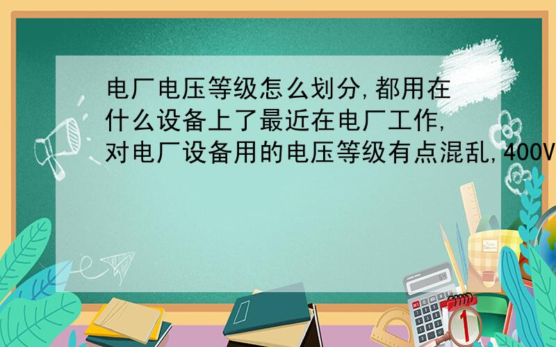 电厂电压等级怎么划分,都用在什么设备上了最近在电厂工作,对电厂设备用的电压等级有点混乱,400V,18KV.10KV,500KV电压都是在整个系统个的哪个部位,哪个设备上用的?