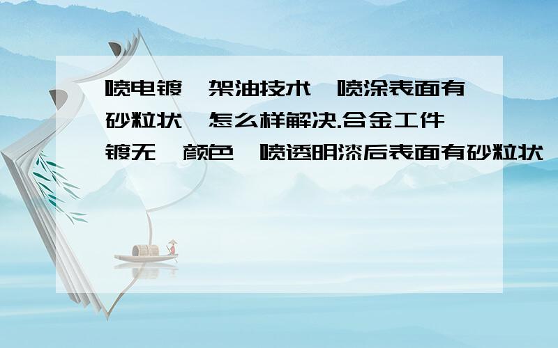 喷电镀叻架油技术,喷涂表面有砂粒状,怎么样解决.合金工件镀无叻颜色,喷透明漆后表面有砂粒状,怎么样解决?