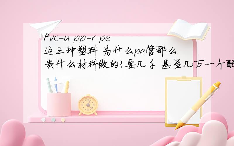 Pvc-u pp-r pe 这三种塑料 为什么pe管那么贵什么材料做的?要几千 甚至几万一个配件?