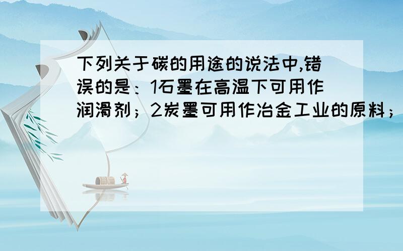 下列关于碳的用途的说法中,错误的是：1石墨在高温下可用作润滑剂；2炭墨可用作冶金工业的原料；3金刚石可用作钻探机的钻头；4活性炭可用作防毒面具里的吸附剂