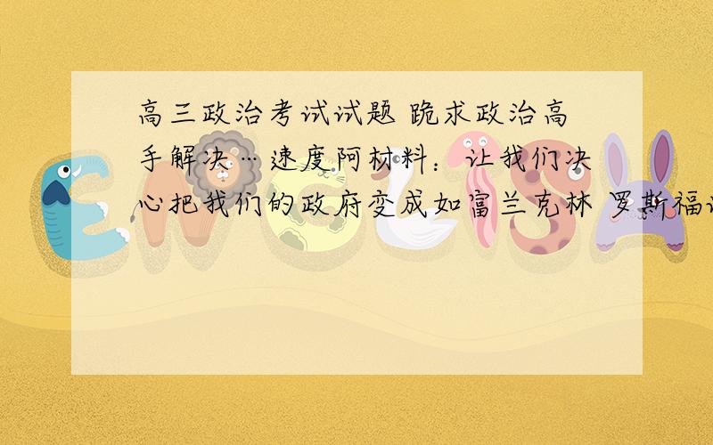 高三政治考试试题 跪求政治高手解决…速度阿材料：让我们决心把我们的政府变成如富兰克林 罗斯福说的一个大胆、持久实验的地方,一个为我们得明天、而不是我们的昨天的政府.问题：根