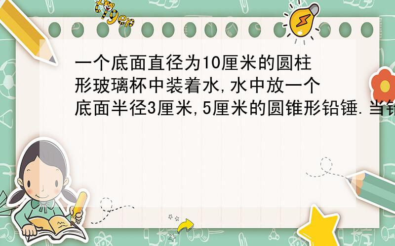 一个底面直径为10厘米的圆柱形玻璃杯中装着水,水中放一个底面半径3厘米,5厘米的圆锥形铅锤.当铅锤取出时,杯中水会下降多少厘米?